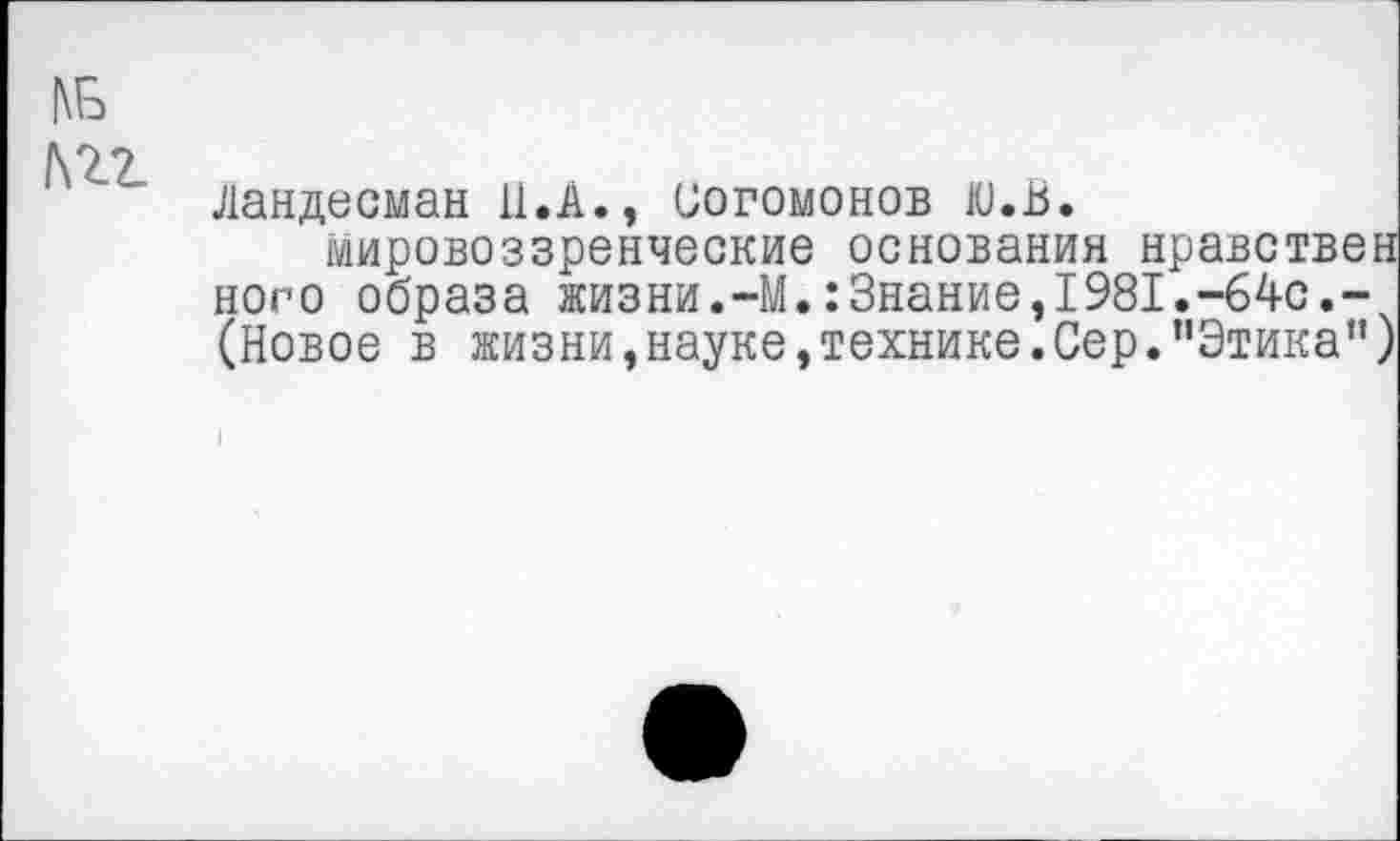 ﻿№-
Ландесман 11.А., иогомонов ю.В.
мировоззренческие основания нравствен ного образа жизни.-М.:Знание,1981.-64с.-(Новое в жизни,науке,технике.Сер."Этика”)